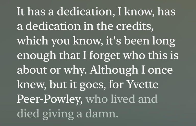 A transcript that reads, "It has a dedication, I know, has a dedication in the credits, which you know, it's been long enough that I forget who this is about or why. Although I once knew, but it goes, for Yvette Peer-Powley, who lived and died giving a damn."