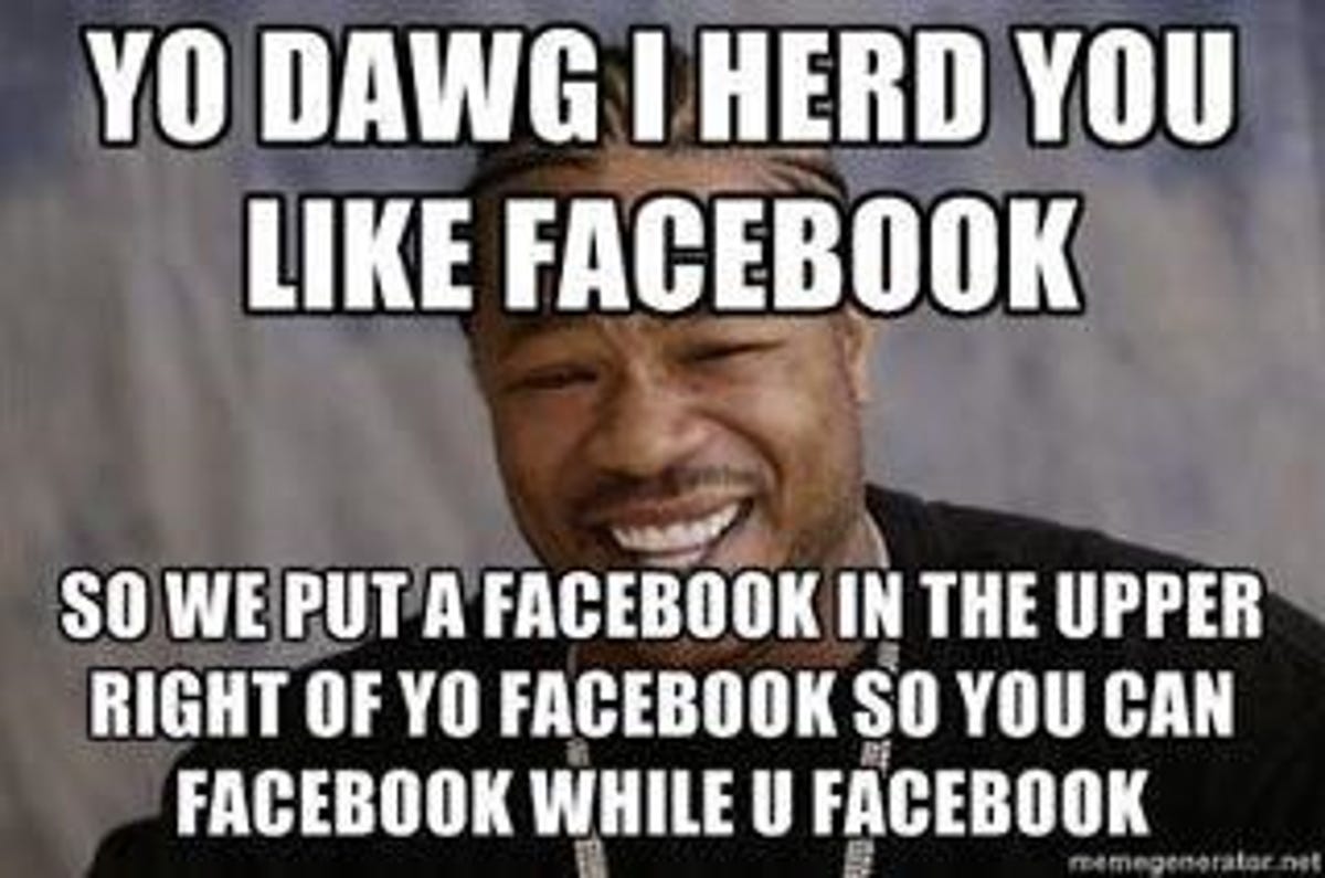 YO DAWG I HERD YOU LIKE FACEBOOK SO WE PUT A FACEBOOK IN THE UPPER RIGHT OF YO FACEBOOK SO YOU CAN FACEBOOK WHILE YOU FACEBOOK